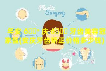 年安 💮 庆 🐕 牙齿美容冠哪家强(安庆牙齿矫正价格多少钱)